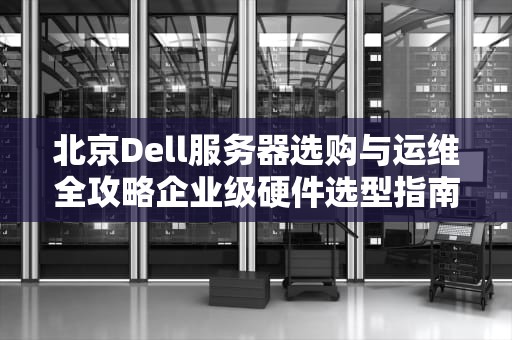 北京Dell服务器选购与运维全攻略企业级硬件选型指南与本地化服务解析