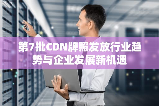 第7批CDN牌照发放行业趋势与企业发展新机遇