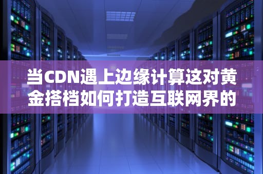 当CDN遇上边缘计算这对黄金搭档如何打造互联网界的闪电侠？