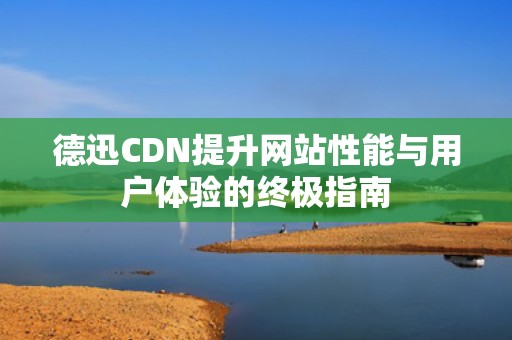德迅CDN提升网站性能与用户体验的终极指南