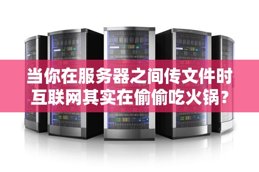 当你在服务器之间传文件时互联网其实在偷偷吃火锅？——揭秘文件传输那些事儿
