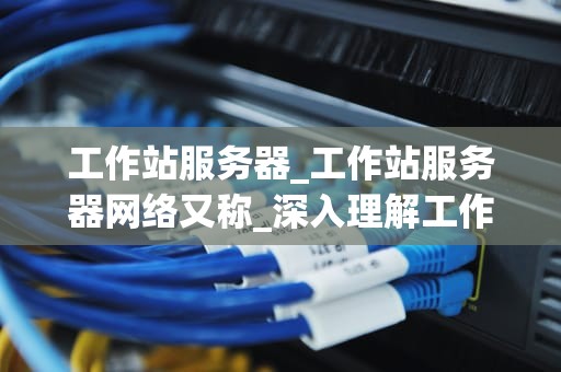 工作站服务器_工作站服务器网络又称_深入理解工作站服务器
