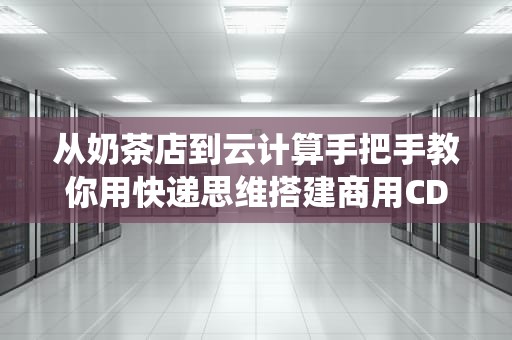 从奶茶店到云计算手把手教你用快递思维搭建商用CDN系统