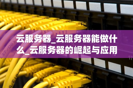 云服务器_云服务器能做什么_云服务器的崛起与应用