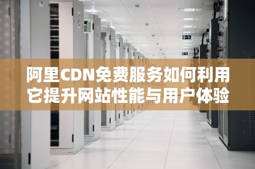 阿里CDN免费服务如何利用它提升网站性能与用户体验