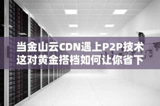 当金山云CDN遇上P2P技术这对黄金搭档如何让你省下一个小目标？
