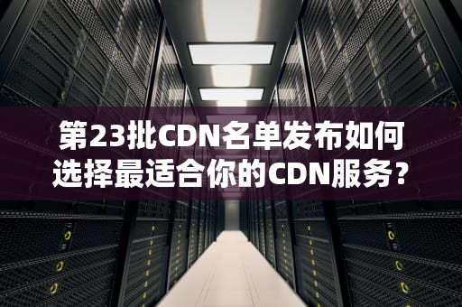第23批CDN名单发布如何选择最适合你的CDN服务？