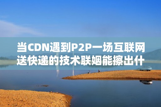 当CDN遇到P2P一场互联网送快递的技术联姻能擦出什么火花？
