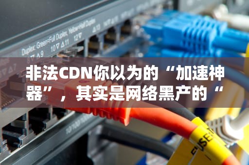 非法CDN你以为的“加速神器”，其实是网络黑产的“帮凶”？