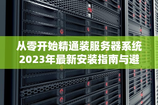 从零开始精通装服务器系统2023年最新安装指南与避坑指南
