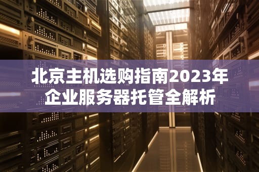 北京主机选购指南2023年企业服务器托管全解析