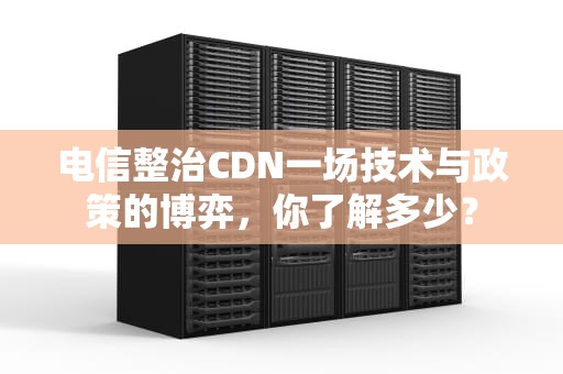 电信整治CDN一场技术与政策的博弈，你了解多少？