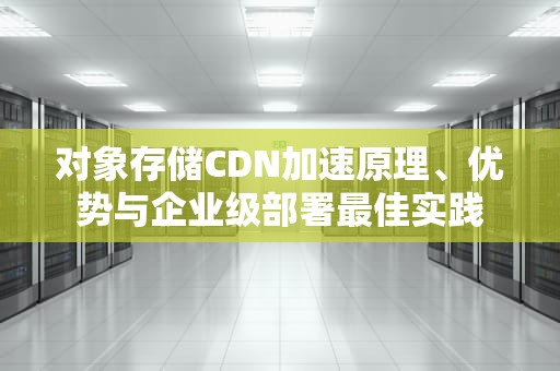 对象存储CDN加速原理、优势与企业级部署最佳实践