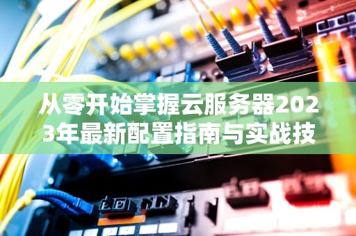 从零开始掌握云服务器2023年最新配置指南与实战技巧
