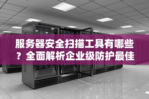 服务器安全扫描工具有哪些？全面解析企业级防护最佳实践指南