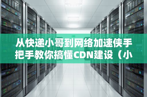 从快递小哥到网络加速侠手把手教你搞懂CDN建设（小白也能懂的硬核科普）