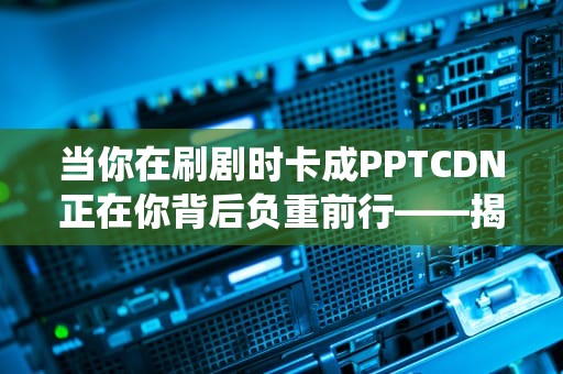 当你在刷剧时卡成PPTCDN正在你背后负重前行——揭秘这个让网速起飞的外卖分拣系统