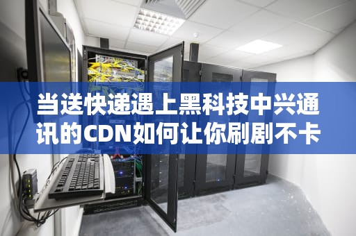 当送快递遇上黑科技中兴通讯的CDN如何让你刷剧不卡顿？
