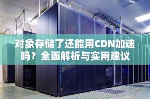 对象存储了还能用CDN加速吗？全面解析与实用建议
