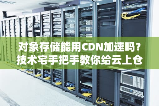 对象存储能用CDN加速吗？技术宅手把手教你给云上仓库装涡轮增压器