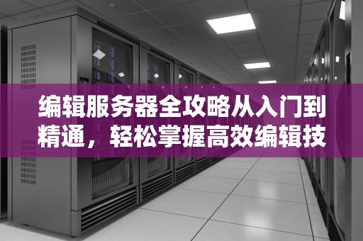 编辑服务器全攻略从入门到精通，轻松掌握高效编辑技巧！