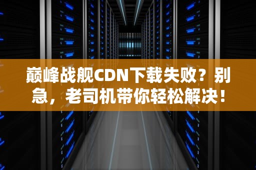 巅峰战舰CDN下载失败？别急，老司机带你轻松解决！