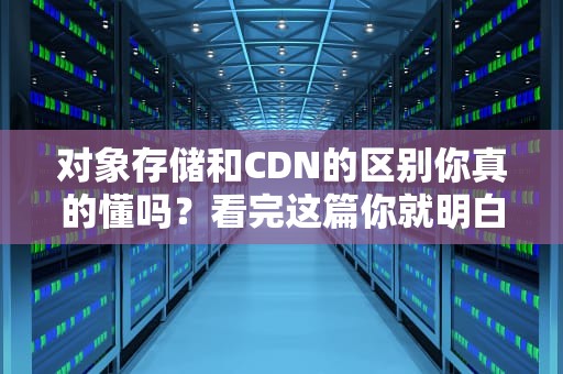 对象存储和CDN的区别你真的懂吗？看完这篇你就明白了！