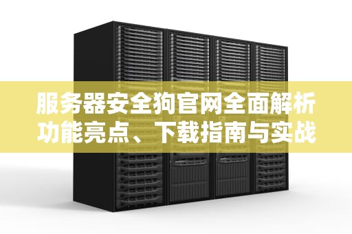 服务器安全狗官网全面解析功能亮点、下载指南与实战防护技巧
