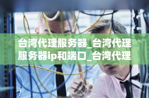 台湾代理服务器_台湾代理服务器ip和端口_台湾代理服务器的深度解析