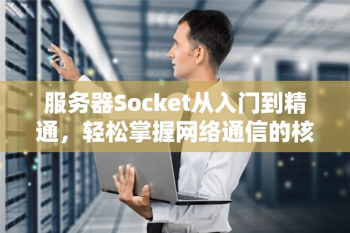 服务器Socket从入门到精通，轻松掌握网络通信的核心技术