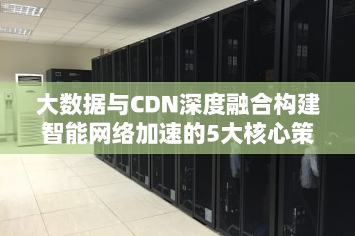 大数据与CDN深度融合构建智能网络加速的5大核心策略