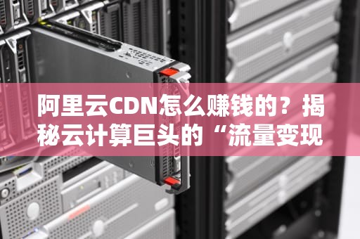 阿里云CDN怎么赚钱的？揭秘云计算巨头的“流量变现”秘籍