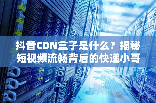 抖音CDN盒子是什么？揭秘短视频流畅背后的快递小哥
