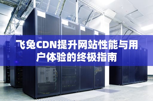 飞兔CDN提升网站性能与用户体验的终极指南