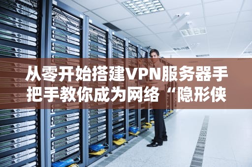 从零开始搭建VPN服务器手把手教你成为网络“隐形侠”