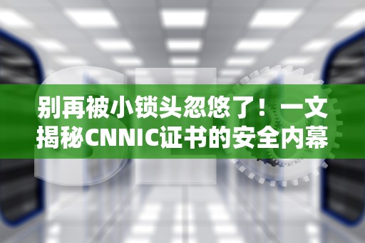 别再被小锁头忽悠了！一文揭秘CNNIC证书的安全内幕