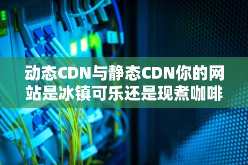 动态CDN与静态CDN你的网站是冰镇可乐还是现煮咖啡？