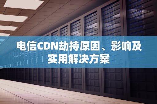 电信CDN劫持原因、影响及实用解决方案