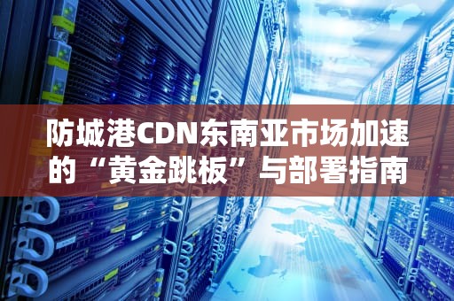 防城港CDN东南亚市场加速的“黄金跳板”与部署指南