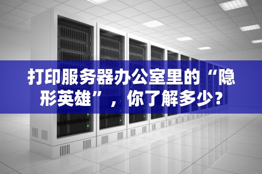 打印服务器办公室里的“隐形英雄”，你了解多少？