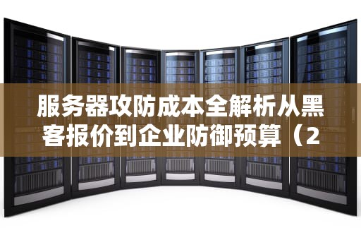 服务器攻防成本全解析从黑客报价到企业防御预算（2024实战指南）