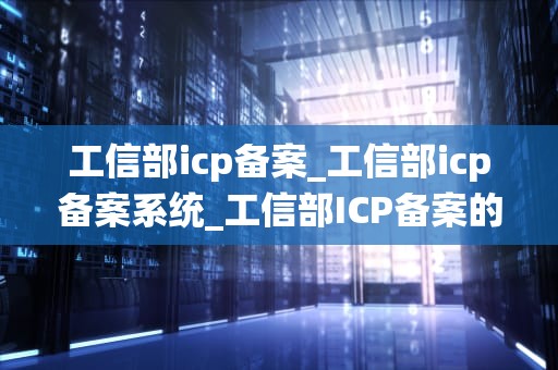 工信部icp备案_工信部icp备案系统_工信部ICP备案的全面解析