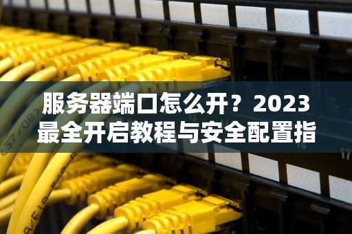 服务器端口怎么开？2023最全开启教程与安全配置指南