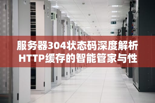 服务器304状态码深度解析HTTP缓存的智能管家与性能优化实践