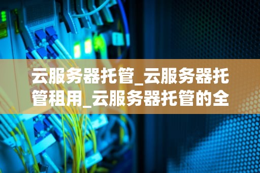云服务器托管_云服务器托管租用_云服务器托管的全面解析