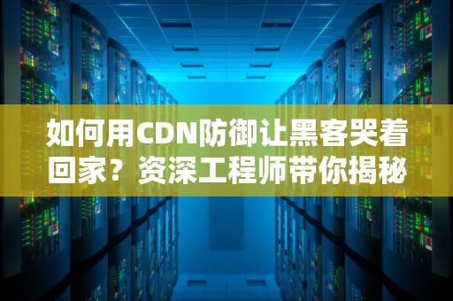 如何用CDN防御让黑客哭着回家？资深工程师带你揭秘网络护盾的骚操作