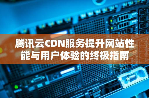 腾讯云CDN服务提升网站性能与用户体验的终极指南