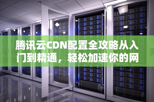 腾讯云CDN配置全攻略从入门到精通，轻松加速你的网站