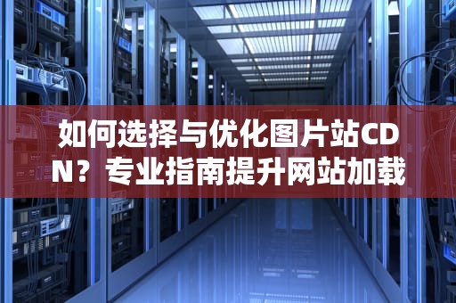 如何选择与优化图片站CDN？专业指南提升网站加载速度与用户体验