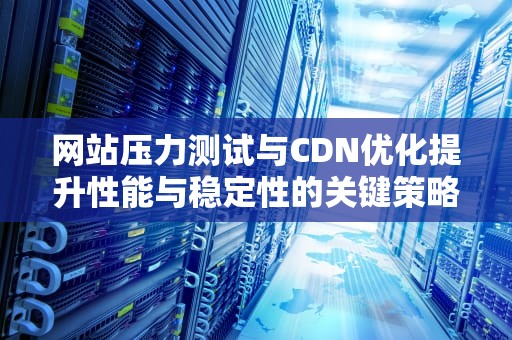 网站压力测试与CDN优化提升性能与稳定性的关键策略